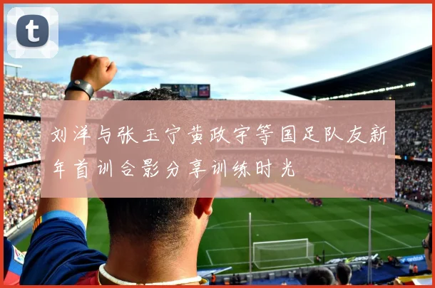 刘洋与张玉宁黄政宇等国足队友新年首训合影分享训练时光
