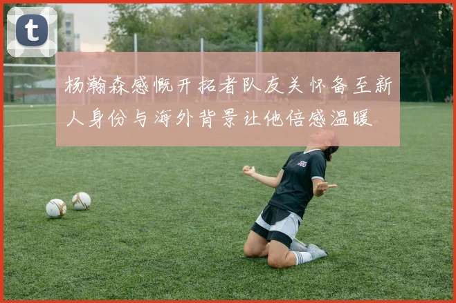 杨瀚森感慨开拓者队友关怀备至新人身份与海外背景让他倍感温暖