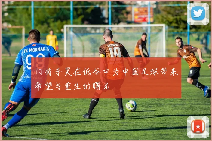 门将李昊在低谷中为中国足球带来希望与重生的曙光