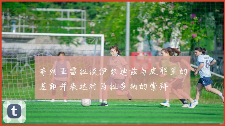 夸利亚雷拉谈伊尔迪兹与皮耶罗的差距并表达对马拉多纳的崇拜