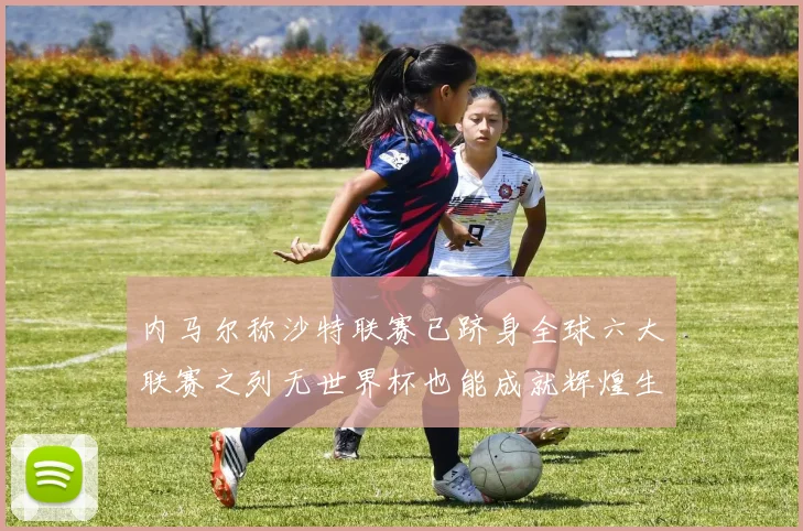 内马尔称沙特联赛已跻身全球六大联赛之列无世界杯也能成就辉煌生涯