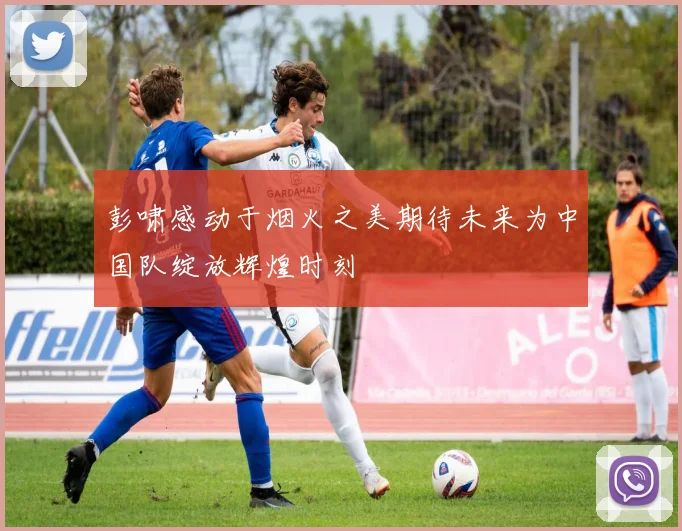 彭啸感动于烟火之美期待未来为中国队绽放辉煌时刻