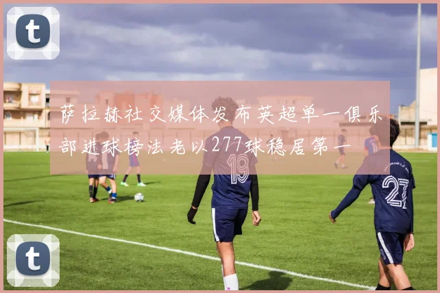 萨拉赫社交媒体发布英超单一俱乐部进球榜法老以277球稳居第一