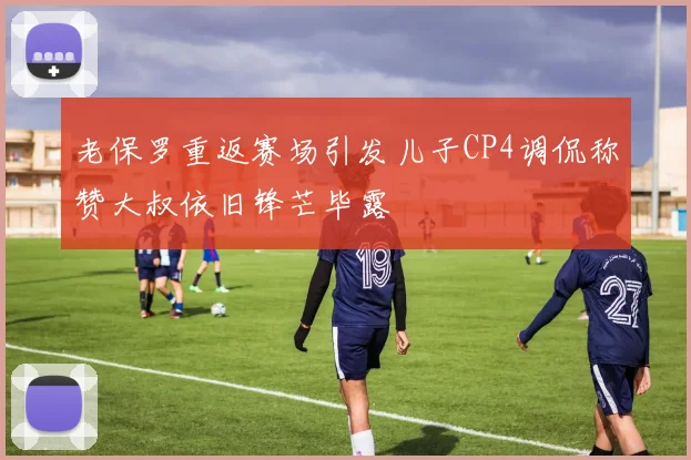 老保罗重返赛场引发儿子CP4调侃称赞大叔依旧锋芒毕露