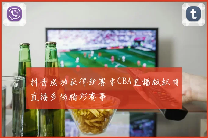 抖音成功获得新赛季CBA直播版权将直播多场精彩赛事
