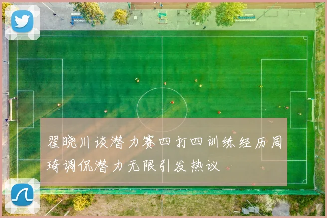 翟晓川谈潜力赛四打四训练经历周琦调侃潜力无限引发热议