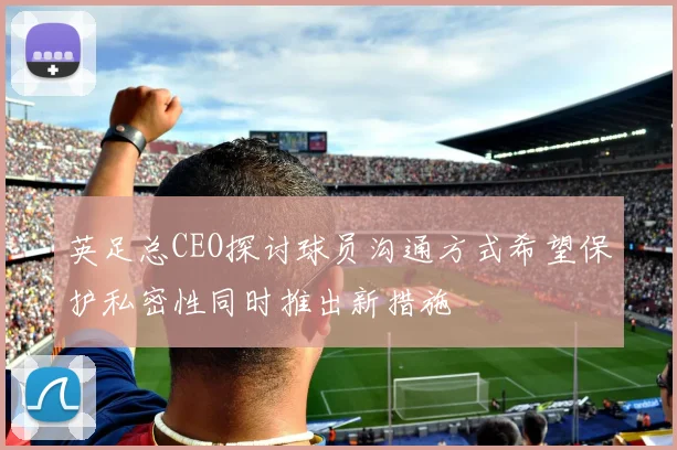 英足总CEO探讨球员沟通方式希望保护私密性同时推出新措施