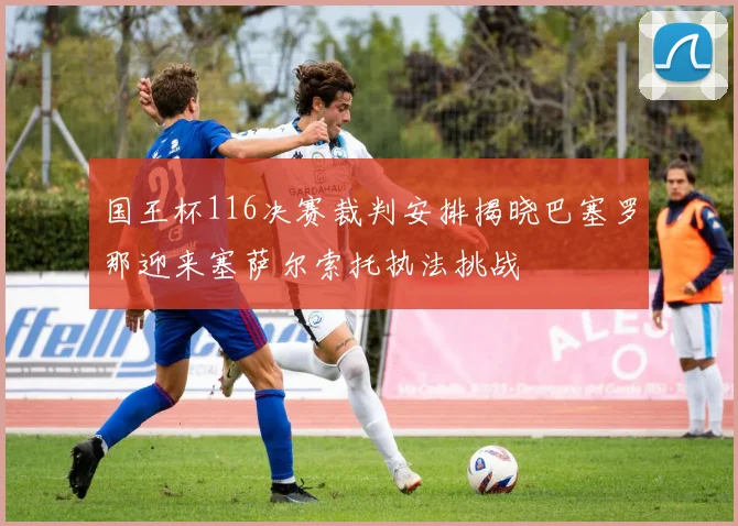 国王杯116决赛裁判安排揭晓巴塞罗那迎来塞萨尔索托执法挑战