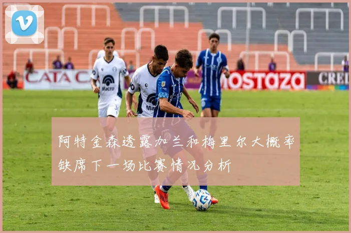 阿特金森透露加兰和梅里尔大概率缺席下一场比赛情况分析