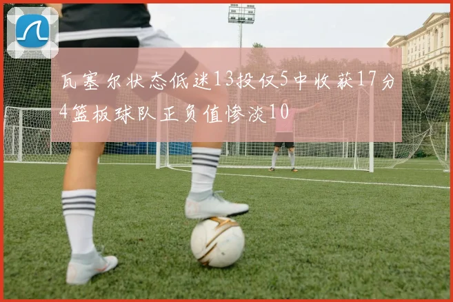 瓦塞尔状态低迷13投仅5中收获17分4篮板球队正负值惨淡10