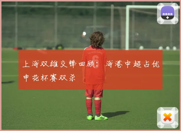上海双雄交锋回顾：海港中超占优申花杯赛双杀