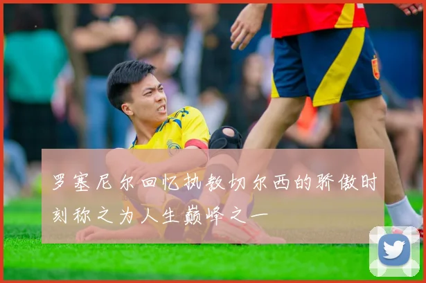 罗塞尼尔回忆执教切尔西的骄傲时刻称之为人生巅峰之一